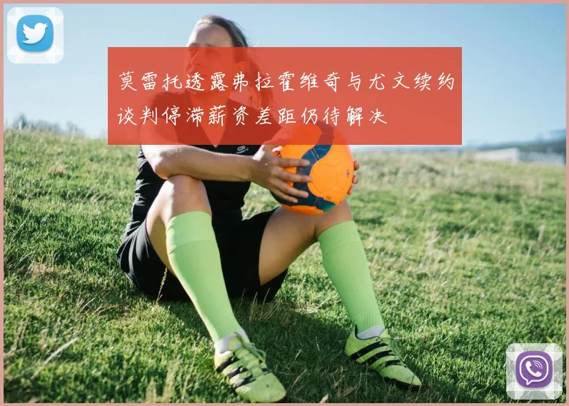 莫雷托透露弗拉霍维奇与尤文续约谈判停滞薪资差距仍待解决