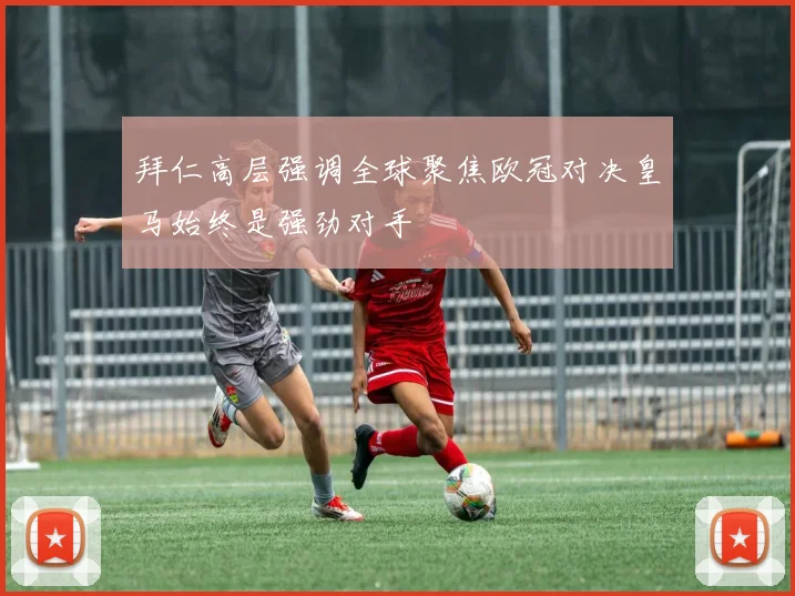 拜仁高层强调全球聚焦欧冠对决皇马始终是强劲对手