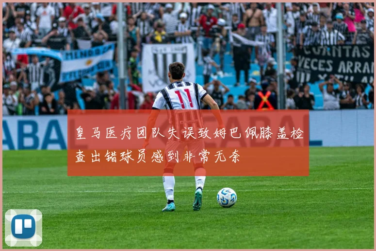 皇马医疗团队失误致姆巴佩膝盖检查出错球员感到非常无奈