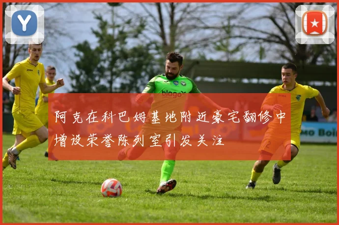 阿克在科巴姆基地附近豪宅翻修中增设荣誉陈列室引发关注