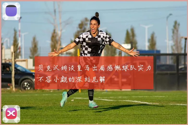 贝克汉姆谈皇马出局感慨球队实力不容小觑的深刻见解