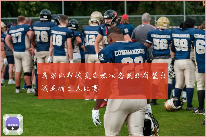 乌尔比希恢复合练状态良好有望出战亚特兰大比赛