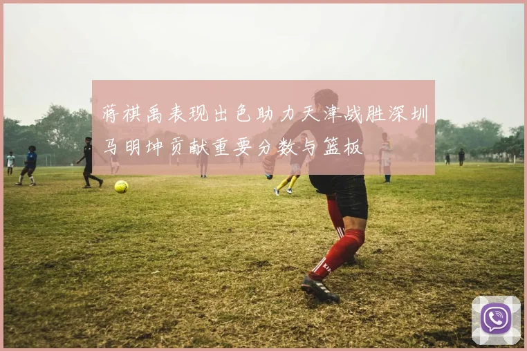 蒋祺禹表现出色助力天津战胜深圳马明坤贡献重要分数与篮板