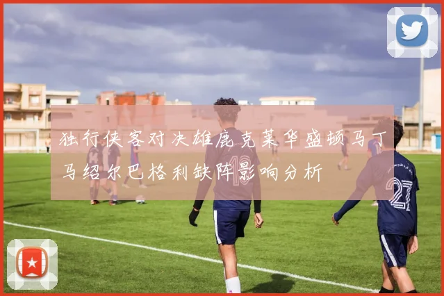 独行侠客对决雄鹿克莱华盛顿马丁马绍尔巴格利缺阵影响分析