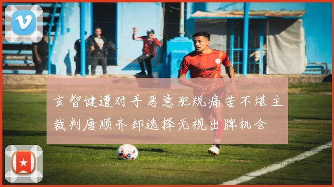 玄智健遭对手恶意犯规痛苦不堪主裁判唐顺齐却选择无视出牌机会