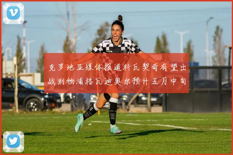 克罗地亚媒体报道科瓦契奇有望出战利物浦格瓦迪奥尔预计五月中旬回归