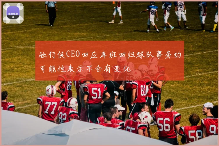 独行侠CEO回应库班回归球队事务的可能性表示不会有变化