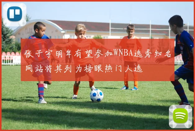 张子宇明年有望参加WNBA选秀知名网站将其列为榜眼热门人选